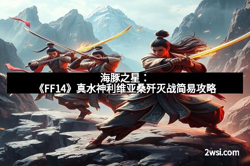 海豚之星：《FF14》真水神利维亚桑歼灭战简易攻略