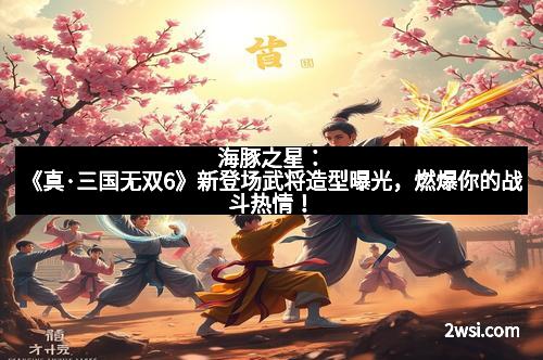 海豚之星：《真·三国无双6》新登场武将造型曝光，燃爆你的战斗热情！